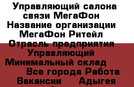 Управляющий салона связи МегаФон › Название организации ­ МегаФон Ритейл › Отрасль предприятия ­ Управляющий › Минимальный оклад ­ 25 000 - Все города Работа » Вакансии   . Адыгея респ.,Адыгейск г.